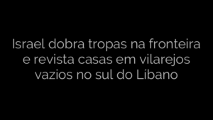 ​Israel dobra tropas na fronteira e revista casas em vilarejos vazios no sul do Líbano 